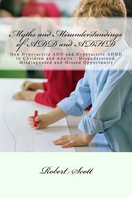 Myths and Misunderstandings of ADD and ADHD: Non Hyperactive ADD and Hyperactive ADHD in Children and Adults - Misunderstood, Misdiagnosed and Missed by Robert Scott