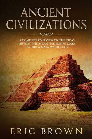 Ancient Civilizations: A Complete Overview on the Incas History, the Byzantine E by Eric Brown