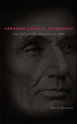 Abraham Lincoln Ascendent: The Story of the Election of 1860 by Garry Boulard