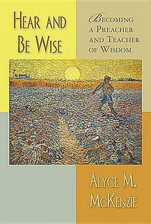 Hear and Be Wise: Becoming a Preacher and Teacher of Wisdom by Alyce M. McKenzie