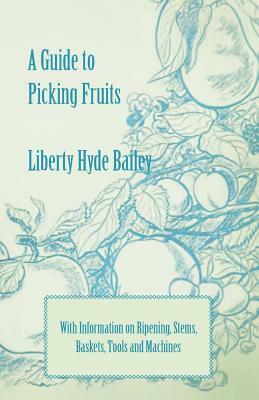 A Guide to Picking Fruits with Information on Ripening, Stems, Baskets, Tools and Machines by Liberty Hyde Bailey, L. H. Bailey