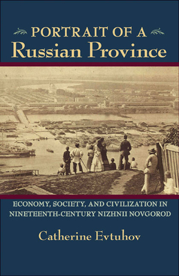 Portrait of a Russian Province: Economy, Society, and Civilization in Nineteenth-Century Nizhnii Novgorod by Catherine Evtuhov