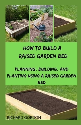 How to Build a Raised Garden Bed: Planning, Building, And Planting Using A Raised Garden Bed by Richard Gordon