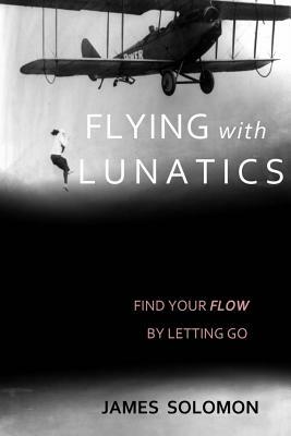 Flying With Lunatics: Find Your Flow By Letting Go by James Solomon