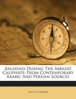 Baghdad During the Abbasid Caliphate: From Contemporary Arabic and Persian Sources by Guy Le Strange