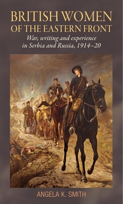 British Women of the Eastern Front: War, Writing and Experience in Serbia and Russia, 1914-20 by Angela Smith