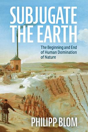Subjugate the Earth: The Beginning and End of Human Domination of Nature by Philipp Blom