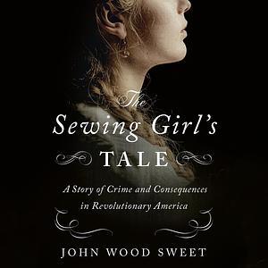 The Sewing Girl's Tale: A Story of Crime and Consequences in Revolutionary America by John Wood Sweet