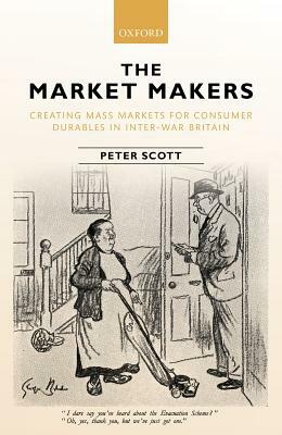 The Market Makers: Creating Mass Markets for Consumer Durables in Inter-War Britain by Peter Scott