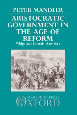 Aristocratic Government in the Age of Reform: Whigs and Liberals 1830-1852 by Peter Mandler