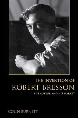 The Invention of Robert Bresson: The Auteur and His Market by Colin Burnett