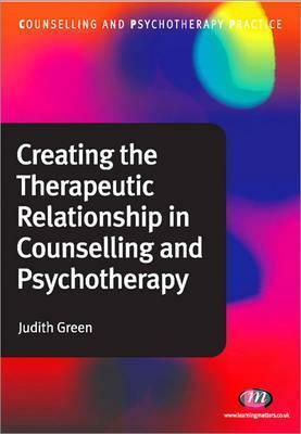 Creating the Therapeutic Relationship in Counselling and Psychotherapy by Judith Green