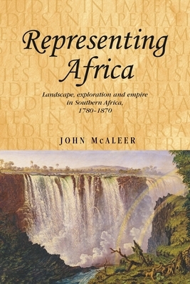 Representing Africa: Landscape, Exploration and Empire in Southern Africa, 1780-1870 by John McAleer