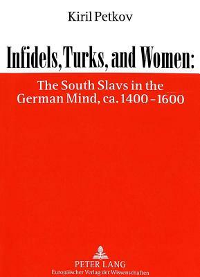 Infidels, Turks, and Women: The South Slavs in the German Mind, CA. 1400-1600 by Kiril Petkov