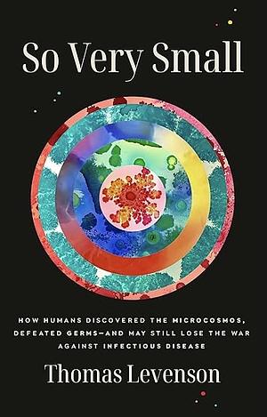 So Very Small: How Humans Discovered the Microcosmos, Defeated Germs--and May Still Lose the War Against Infectious Disease by Thomas Levenson