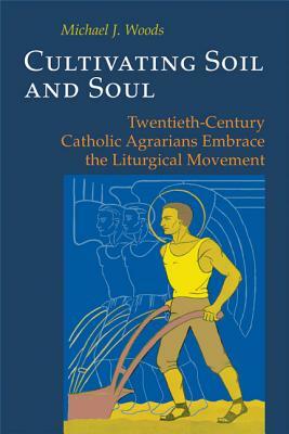 Cultivating Soil and Soul: Twentieth-Century Catholic Agrarians Embrace the Liturgical Movement by Michael Woods