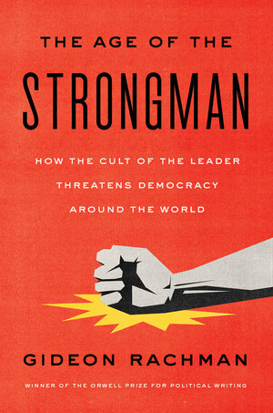 The Age of the Strongman: How the Cult of the Leader Threatens Democracy Around the World by Gideon Rachman