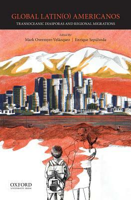 Global Latin(o) Americanos: Transoceanic Diasporas and Regional Migrations by Mark Overmyer-Velázquez, Enrique Sepúlveda III