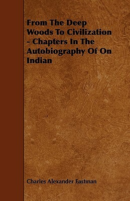 From The Deep Woods To Civilization - Chapters In The Autobiography Of On Indian by Charles Alexander Eastman