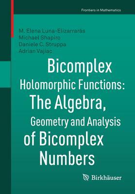 Bicomplex Holomorphic Functions: The Algebra, Geometry and Analysis of Bicomplex Numbers by M. Elena Luna-Elizarrarás, Michael Shapiro, Daniele C. Struppa