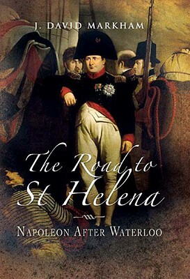 The Road to St Helena: Napoleon After Waterloo by J. David Markham