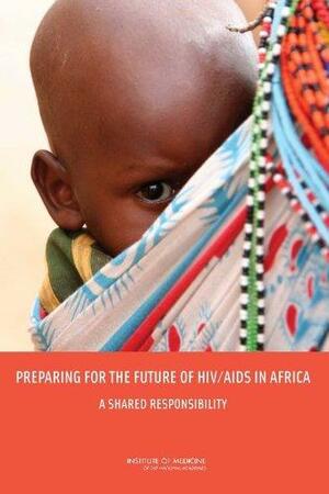 Preparing for the Future of HIV/AIDS in Africa: A Shared Responsibility by Institute of Medicine, Committee on Envisioning a Strategy to Prepare for the Long-Term Burden of HIV/AIDS: African Needs and U.S. Interests, Board on Global Health