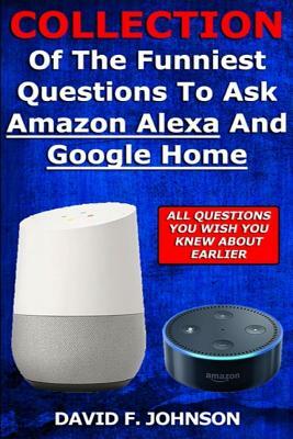 Collection Of The Funniest Questions To Ask Google Home And Amazon Alexa! by David F. Johnson