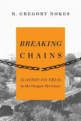 Breaking Chains: Slavery on Trial in the Oregon Territory by R. Gregory Nokes