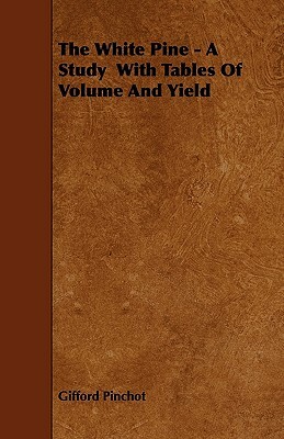 The White Pine - A Study With Tables Of Volume And Yield by Gifford Pinchot
