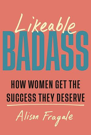 Likeable Badass: How Women Get the Success They Deserve by Alison Fragale