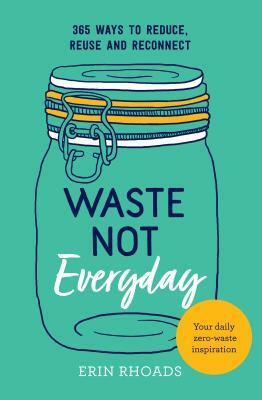 Waste Not Everyday: Simple Zero-Waste Inspiration 365 Days a Year by Erin Rhoads