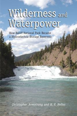 Wilderness and Waterpower: How Banff National Park Became a Hydro-Electric Storage Reservoir by H. V. Nelles, Christopher Armstrong
