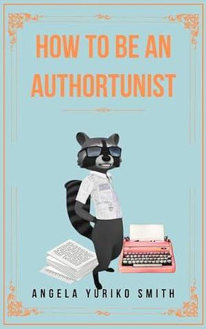 How to Be an Authortunist by Angela Yuriko Smith, Angela Yuriko Smith