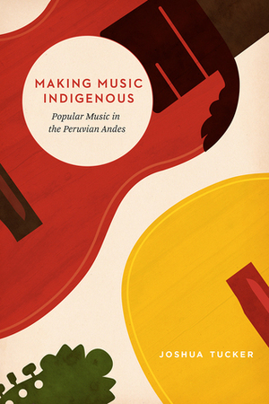 Making Music Indigenous: Popular Music in the Peruvian Andes by Joshua Tucker