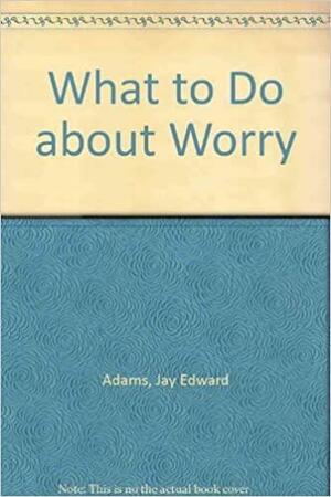 What to Do about Worry by Jay E. Adams