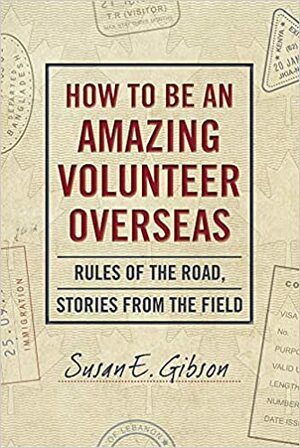 How to Be an Amazing Volunteer Overseas: Rules of the Road, Stories from the Field by Susan E. Gibson