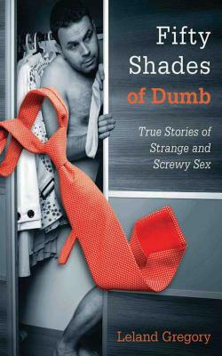 Fifty Shades of Dumb: True Stories of Strange and Screwy Sex by Leland Gregory