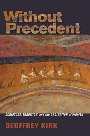 Without Precedent: Scripture, Tradition, and the Ordination of Women by Geoffrey Kirk