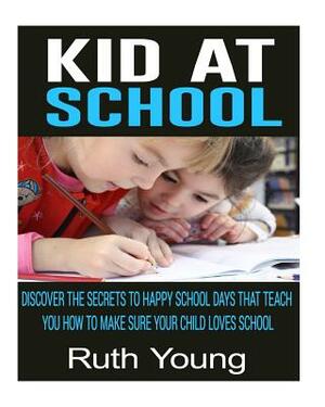 Kids at School: Discover The Secrets To Happy School Days That Teach You How To Make Sure Your Child Loves School by Ruth Young