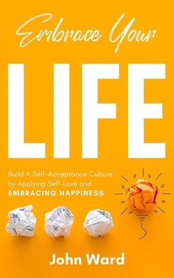 Embrace Your Life: Build a Self-Acceptance Culture by Applying Self-Love and Embracing Happiness by John Ward