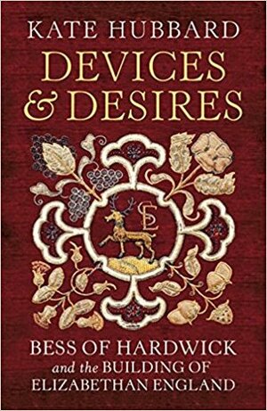 Devices and Desires: Bess of Hardwick and the Building of Elizabethan England by Kate Hubbard