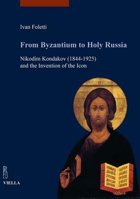 From Byzantium to Holy Russia: Nikodim Kondakov (1844-1925) and the Invention of the Icon by Ivan Foletti