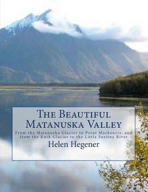 The Beautiful Matanuska Valley: From the Matanuska Glacier to Point Mackenzie, and from the Knik Glacier to the Little Susitna River by Helen Hegener