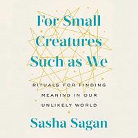 For Small Creatures Such As We: Rituals for Finding Meaning in Our Unlikely World by Sasha Sagan