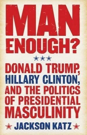 Man Enough?: Donald Trump, Hillary Clinton, and the Politics of Presidential Masculinity by Jackson Katz