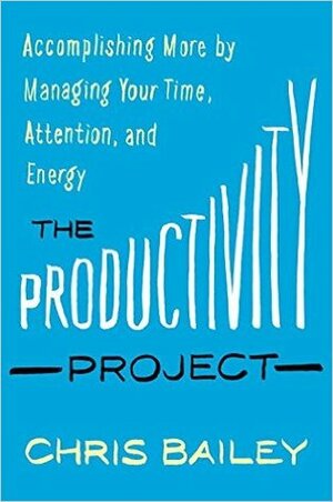 The Productivity Project: Accomplishing More by Managing Your Time, Attention, and Energy by Chris Bailey