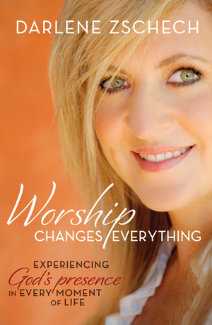 Worship Changes Everything: Experiencing God's Presence in Every Moment of Life by Darlene Zschech