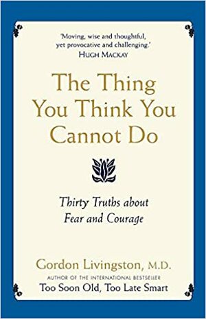 The Thing You Think You Cannot Do: Thirty Truths about Fear and Courage by Gordon Livingston