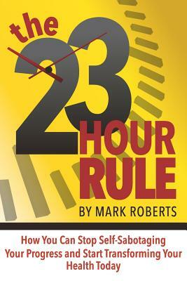 The 23 Hour Rule: How You Can Stop Self-Sabotaging Your Progress and Start Transforming Your Health Today by Mark Roberts