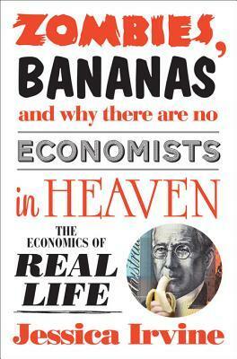 Zombies, Bananas and Why There Are No Economists in Heaven: The Economics of Real Life by Jessica Irvine